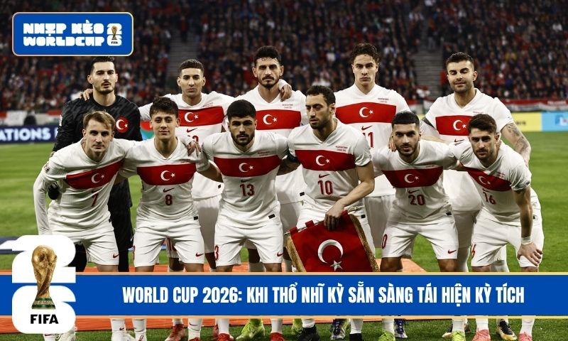 World Cup 2026: Khi Thổ Nhĩ Kỳ sẵn sàng tái hiện kỳ tích